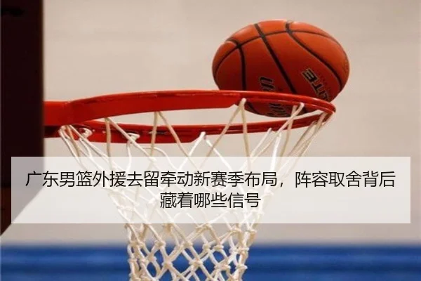 广东男篮外援去留牵动新赛季布局，阵容取舍背后藏着哪些信号